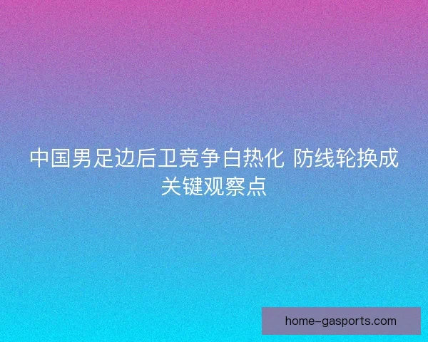 中国男足边后卫竞争白热化 防线轮换成关键观察点