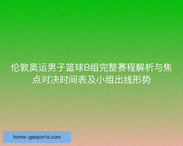 伦敦奥运男子篮球B组完整赛程解析与焦点对决时间表及小组出线形势